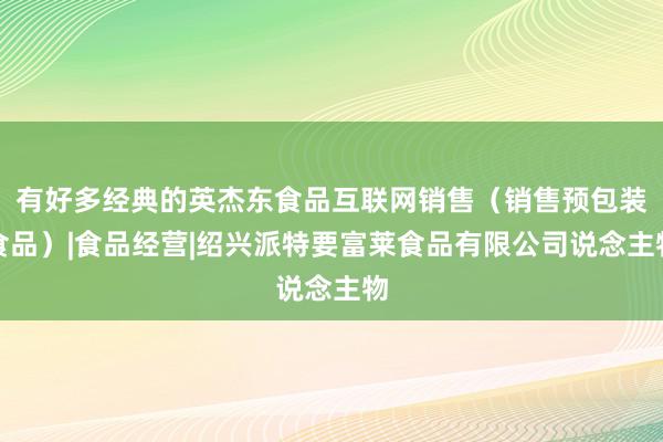有好多经典的英杰东食品互联网销售（销售预包装食品）|食品经营|绍兴派特要富莱食品有限公司说念主物