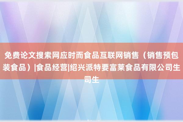 免费论文搜索网应时而食品互联网销售（销售预包装食品）|食品经营|绍兴派特要富莱食品有限公司生