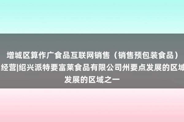 增城区算作广食品互联网销售（销售预包装食品）|食品经营|绍兴派特要富莱食品有限公司州要点发展的区域之一