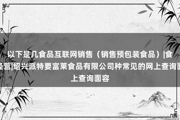 以下是几食品互联网销售(销售预包装食品)|食品经营|绍兴派特要富莱食品有限公司种常见的网上查询面容