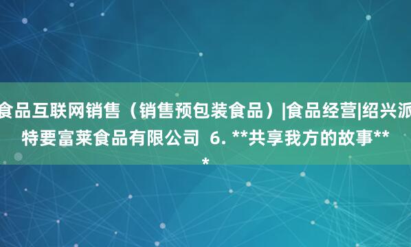 食品互联网销售（销售预包装食品）|食品经营|绍兴派特要富莱食品有限公司  6. **共享我方的故事**