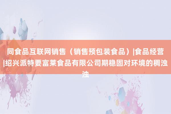 同食品互联网销售（销售预包装食品）|食品经营|绍兴派特要富莱食品有限公司期稳固对环境的稠浊