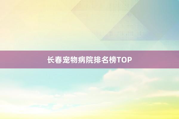 长春宠物病院排名榜TOP